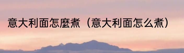 意大利面怎麼煮（意大利面怎么煮）