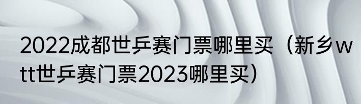 2022成都世乒赛门票哪里买（新乡wtt世乒赛门票2023哪里买）