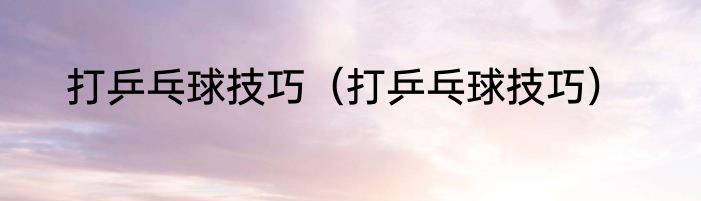 打乒乓球技巧（打乒乓球技巧）