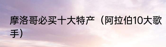 摩洛哥必买十大特产（阿拉伯10大歌手）