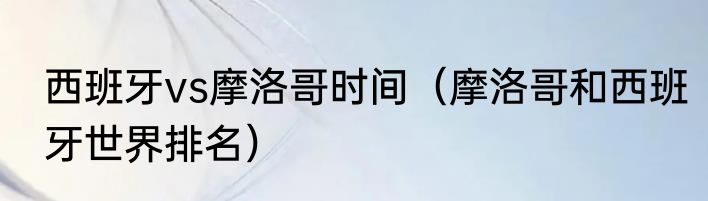 西班牙vs摩洛哥时间（摩洛哥和西班牙世界排名）