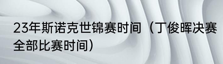 23年斯诺克世锦赛时间（丁俊晖决赛全部比赛时间）