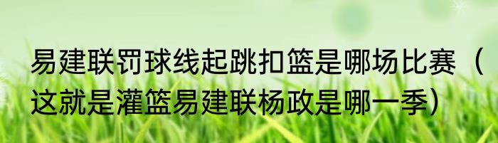 易建联罚球线起跳扣篮是哪场比赛（这就是灌篮易建联杨政是哪一季）