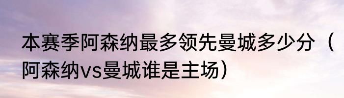 本赛季阿森纳最多领先曼城多少分（阿森纳vs曼城谁是主场）