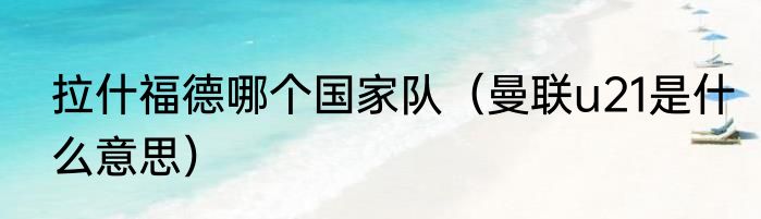 拉什福德哪个国家队（曼联u21是什么意思）