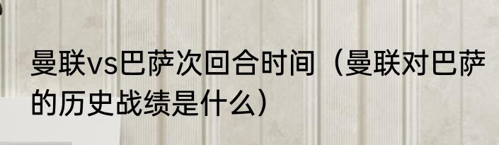 曼联vs巴萨次回合时间（曼联对巴萨的历史战绩是什么）