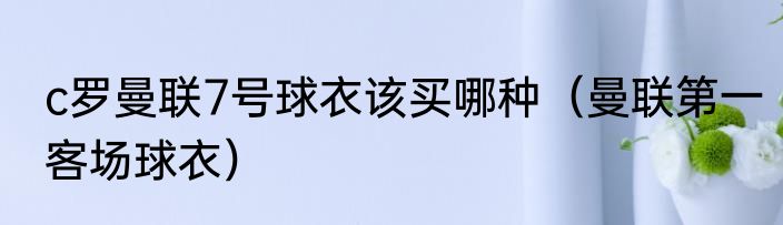 c罗曼联7号球衣该买哪种（曼联第一客场球衣）