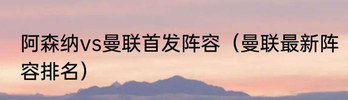 阿森纳vs曼联首发阵容（曼联最新阵容排名）