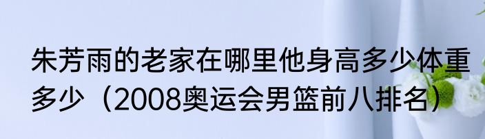 朱芳雨的老家在哪里他身高多少体重多少（2008奥运会男篮前八排名）