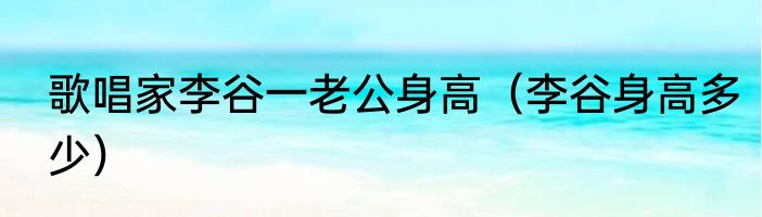 歌唱家李谷一老公身高（李谷身高多少）