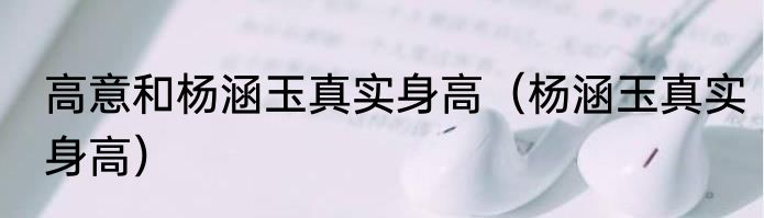 高意和杨涵玉真实身高（杨涵玉真实身高）