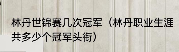林丹世锦赛几次冠军（林丹职业生涯共多少个冠军头衔）