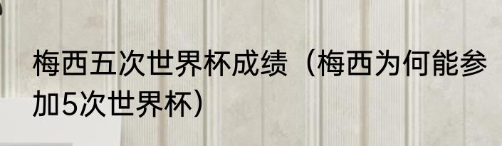 梅西五次世界杯成绩（梅西为何能参加5次世界杯）