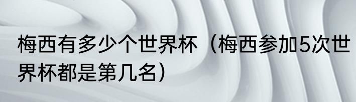 梅西有多少个世界杯（梅西参加5次世界杯都是第几名）