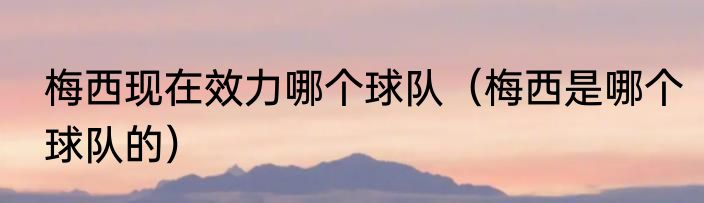 梅西现在效力哪个球队（梅西是哪个球队的）