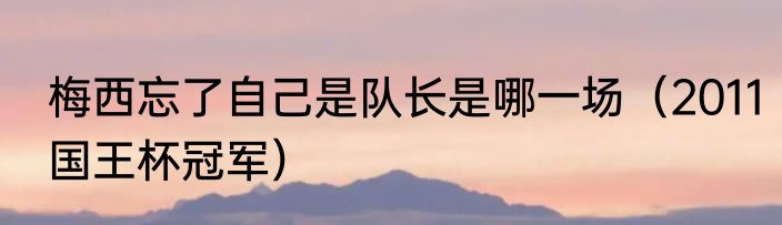 梅西忘了自己是队长是哪一场（2011国王杯冠军）