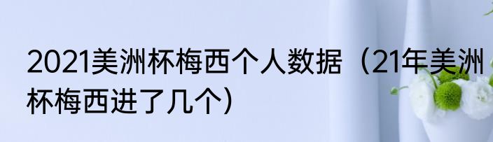 2021美洲杯梅西个人数据（21年美洲杯梅西进了几个）