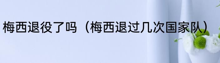 梅西退役了吗（梅西退过几次国家队）