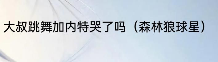大叔跳舞加内特哭了吗（森林狼球星）