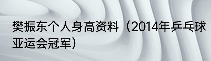 樊振东个人身高资料（2014年乒乓球亚运会冠军）