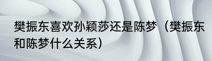 樊振东喜欢孙颖莎还是陈梦(樊振东和陈梦什么关系)