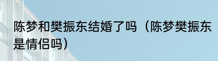 陈梦和樊振东结婚了吗（陈梦樊振东是情侣吗）