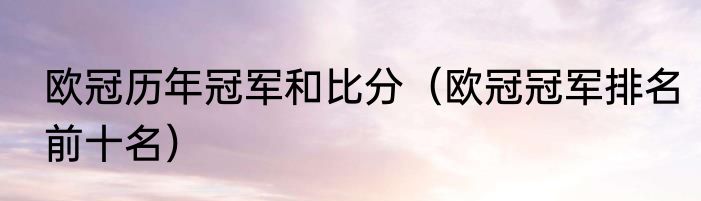 欧冠历年冠军和比分(欧冠冠军排名前十名)