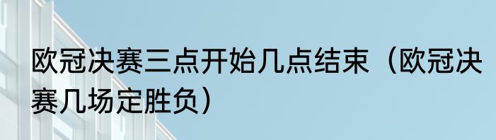 欧冠决赛三点开始几点结束（欧冠决赛几场定胜负）