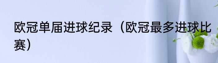欧冠单届进球纪录（欧冠最多进球比赛）
