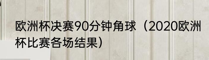 欧洲杯决赛90分钟角球（2020欧洲杯比赛各场结果）