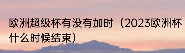 欧洲超级杯有没有加时（2023欧洲杯什么时候结束）