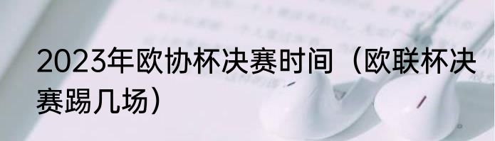 2023年欧协杯决赛时间（欧联杯决赛踢几场）