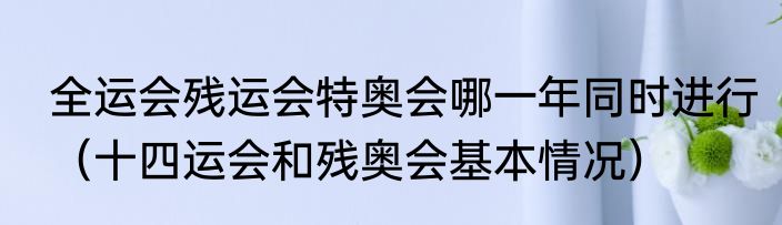 全运会残运会特奥会哪一年同时进行（十四运会和残奥会基本情况）