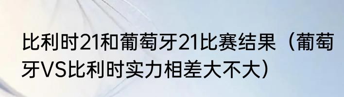 比利时21和葡萄牙21比赛结果（葡萄牙VS比利时实力相差大不大）