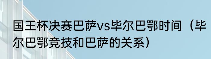 国王杯决赛巴萨vs毕尔巴鄂时间（毕尔巴鄂竞技和巴萨的关系）