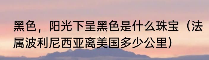 黑色，阳光下呈黑色是什么珠宝（法属波利尼西亚离美国多少公里）