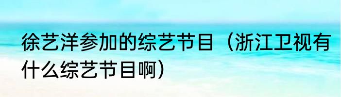 徐艺洋参加的综艺节目（浙江卫视有什么综艺节目啊）