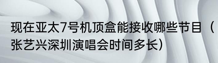 现在亚太7号机顶盒能接收哪些节目（张艺兴深圳演唱会时间多长）