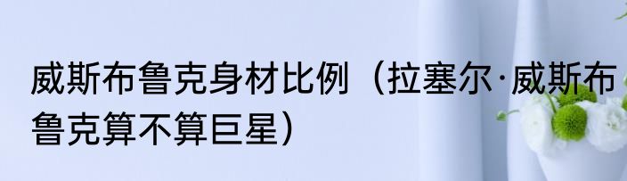 威斯布鲁克身材比例（拉塞尔·威斯布鲁克算不算巨星）