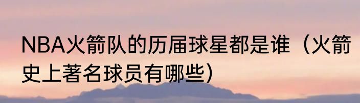 NBA火箭队的历届球星都是谁（火箭史上著名球员有哪些）