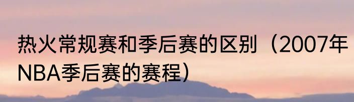 热火常规赛和季后赛的区别（2007年NBA季后赛的赛程）