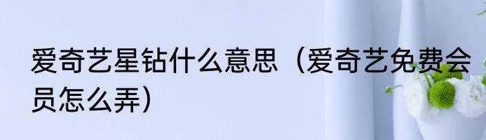 爱奇艺星钻什么意思（爱奇艺免费会员怎么弄）