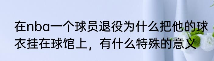 在nba一个球员退役为什么把他的球衣挂在球馆上，有什么特殊的意义