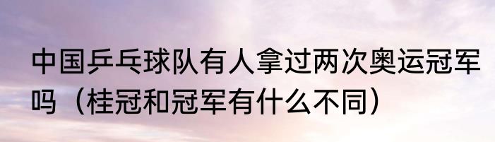 中国乒乓球队有人拿过两次奥运冠军吗（桂冠和冠军有什么不同）