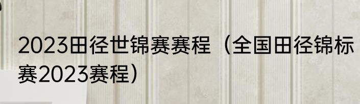 2023田径世锦赛赛程（全国田径锦标赛2023赛程）