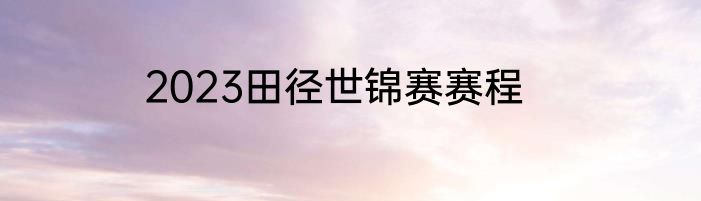 2023田径世锦赛赛程