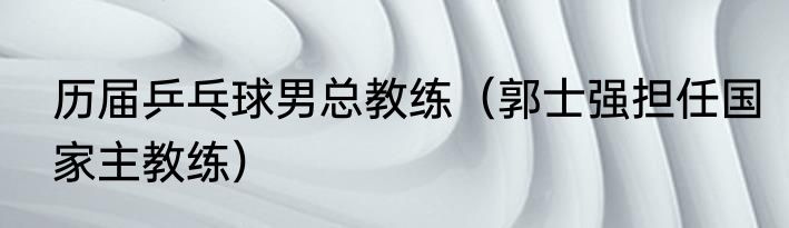 历届乒乓球男总教练（郭士强担任国家主教练）