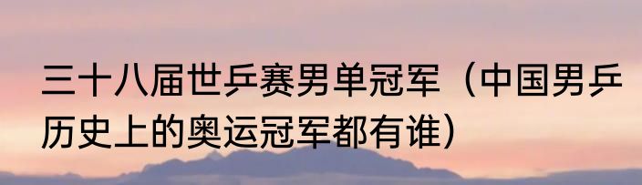 三十八届世乒赛男单冠军（中国男乒历史上的奥运冠军都有谁）