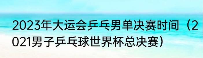 2023年大运会乒乓男单决赛时间（2021男子乒乓球世界杯总决赛）