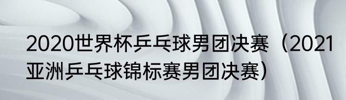 2020世界杯乒乓球男团决赛（2021亚洲乒乓球锦标赛男团决赛）